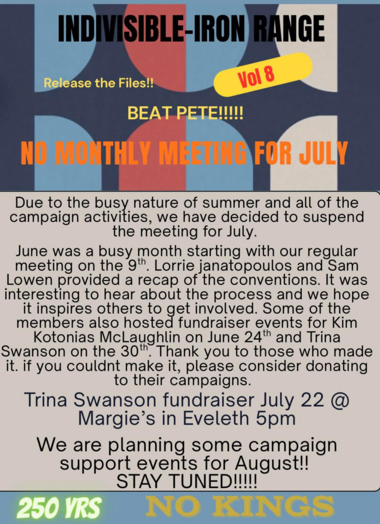 Due to the busy nature of summer and all of the campaign activities, we have decided to suspend the meeting for July.
June was a busy month starting with our regular meeting on the 9th. Lorrie janatopoulos and Sam Lowen provided a recap of the conventions. It was interesting to hear about the process and we hope it inspires others to get involved. Some of the members also hosted fundraiser events for Kim Kotonias McLaughlin on June 24th and Trina Swanson on the 30th. Thank you to those who made it. if you couldnt make it, please consider donating to their campaigns.
Trina Swanson fundraiser July 22 @ Margie's in Eveleth 5pm
We are planning some campaign support events for August! STAY TUNED!