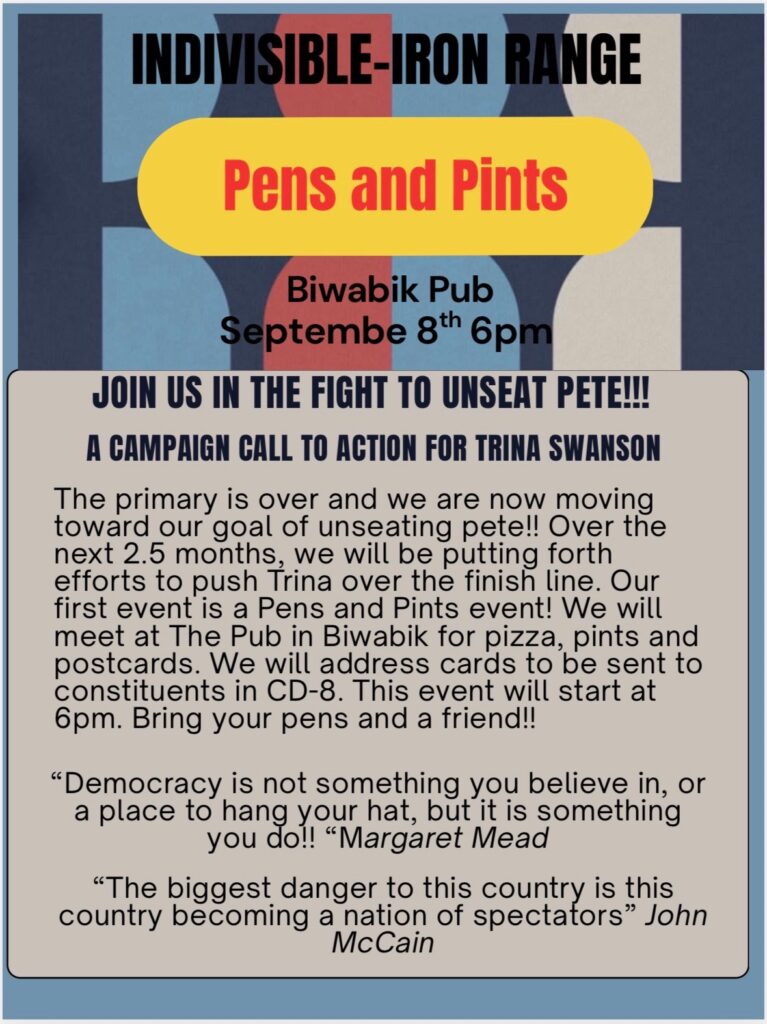 Pens and Pints Biwabik Pub Septembe 8th 6pm JOIN US IN THE FIGHT TO UNSEAT PETE!!! A CAMPAIGN CALL TO ACTION FOR TRINA SWANSON The primary is over and we are now moving toward our goal of unseating pete!! Over the next 2.5 months, we will be putting forth efforts to push Trina over the finish line. Our first event is a Pens and Pints event! We will meet at The Pub in Biwabik for pizza, pints and postcards. We will address cards to be sent to constituents in CD-8. This event will start at 6pm. Bring your pens and a friend!! "Democracy is not something you believe in, or a place to hang your hat, but it is something you do!!" - Margaret Mead "The biggest danger to this country is this country becoming a nation of spectators." - John McCain
