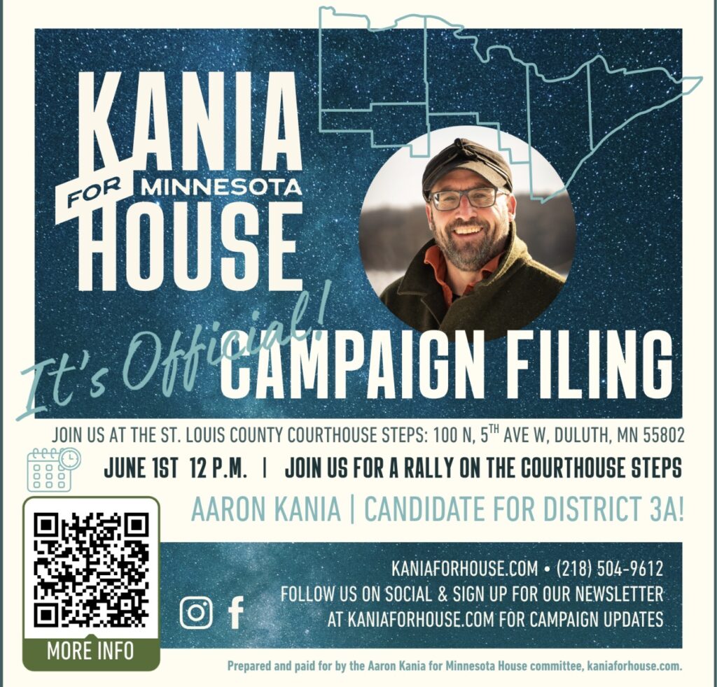 Aaron Kania for Minnesota House District 3A. It’s official! Campaign filing. Join us for a rally on the St. Louis County Courthouse steps: 100 N 5th Ave W, Duluth, MN 55802. June 1 at 12 p.m. 
Learn more: kaniaforhouse.com