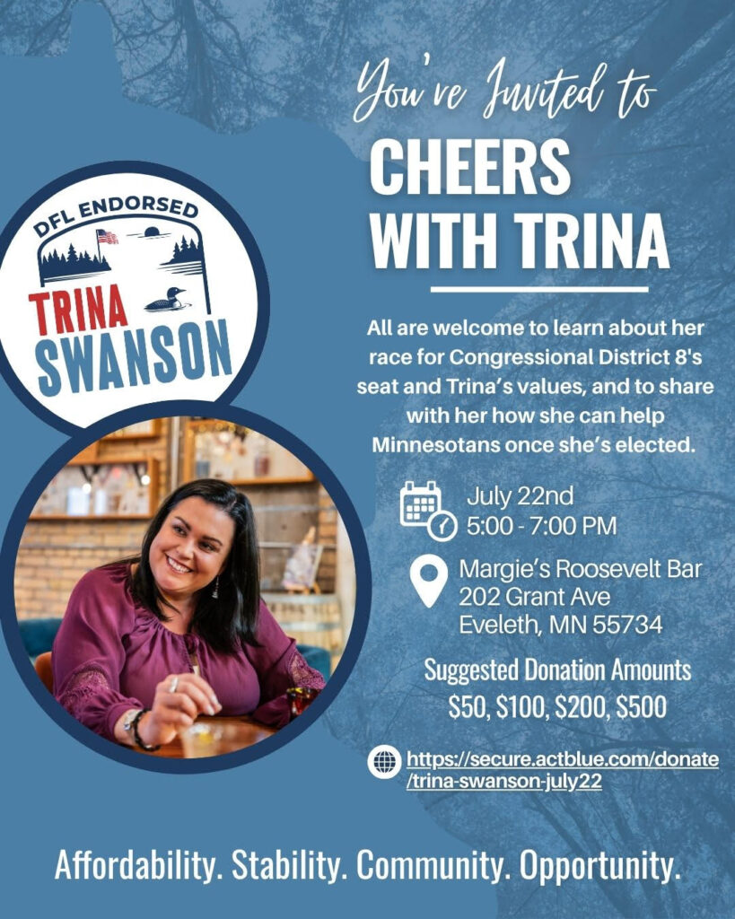 You’re invited to Cheers with Trina Swanson All are welcome to learn about Trina Swanson’s race for Congressional District 8’s seat, her values, and to share with her how she can help Minnesotans once she’s elected. July 22 5:00 to 7:00 p.m. Margie’s Roosevelt Bar 202 Grant Ave Eveleth, MN 55734